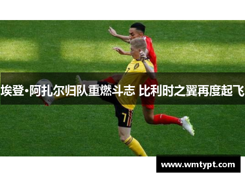 埃登·阿扎尔归队重燃斗志 比利时之翼再度起飞